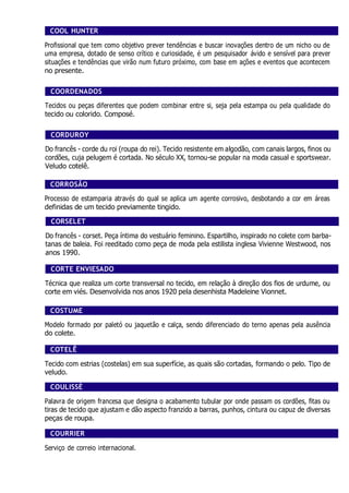 COOL HUNTER
Profissional que tem como objetivo prever tendências e buscar inovações dentro de um nicho ou de
uma empresa, dotado de senso crítico e curiosidade, é um pesquisador ávido e sensível para prever
situações e tendências que virão num futuro próximo, com base em ações e eventos que acontecem
no presente.
COORDENADOS
Tecidos ou peças diferentes que podem combinar entre si, seja pela estampa ou pela qualidade do
tecido ou colorido. Composé.
CORDUROY
Do francês - corde du roi (roupa do rei). Tecido resistente em algodão, com canais largos, finos ou
cordões, cuja pelugem é cortada. No século XX, tornou-se popular na moda casual e sportswear.
Veludo cotelê.
CORROSÃO
Processo de estamparia através do qual se aplica um agente corrosivo, desbotando a cor em áreas
definidas de um tecido previamente tingido.
CORSELET
Do francês - corset. Peça íntima do vestuário feminino. Espartilho, inspirado no colete com barba-
tanas de baleia. Foi reeditado como peça de moda pela estilista inglesa Vivienne Westwood, nos
anos 1990.
CORTE ENVIESADO
Técnica que realiza um corte transversal no tecido, em relação à direção dos fios de urdume, ou
corte em viés. Desenvolvida nos anos 1920 pela desenhista Madeleine Vionnet.
COSTUME
Modelo formado por paletó ou jaquetão e calça, sendo diferenciado do terno apenas pela ausência
do colete.
COTELÊ
Tecido com estrias (costelas) em sua superfície, as quais são cortadas, formando o pelo. Tipo de
veludo.
COULISSÈ
Palavra de origem francesa que designa o acabamento tubular por onde passam os cordões, fitas ou
tiras de tecido que ajustam e dão aspecto franzido a barras, punhos, cintura ou capuz de diversas
peças de roupa.
COURRIER
Serviço de correio internacional.
 