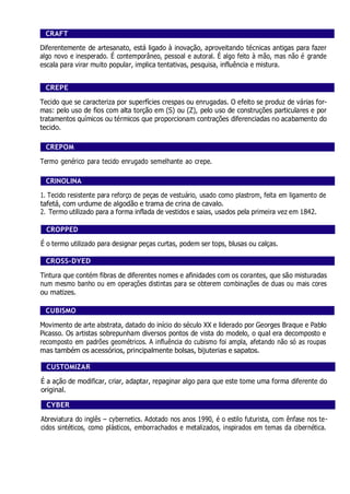 CRAFT
Diferentemente de artesanato, está ligado à inovação, aproveitando técnicas antigas para fazer
algo novo e inesperado. É contemporâneo, pessoal e autoral. É algo feito à mão, mas não é grande
escala para virar muito popular, implica tentativas, pesquisa, influência e mistura.
CREPE
Tecido que se caracteriza por superfícies crespas ou enrugadas. O efeito se produz de várias for-
mas: pelo uso de fios com alta torção em (S) ou (Z), pelo uso de construções particulares e por
tratamentos químicos ou térmicos que proporcionam contrações diferenciadas no acabamento do
tecido.
CREPOM
Termo genérico para tecido enrugado semelhante ao crepe.
CRINOLINA
1. Tecido resistente para reforço de peças de vestuário, usado como plastrom, feita em ligamento de
tafetá, com urdume de algodão e trama de crina de cavalo.
2. Termo utilizado para a forma inflada de vestidos e saias, usados pela primeira vez em 1842.
CROPPED
É o termo utilizado para designar peças curtas, podem ser tops, blusas ou calças.
CROSS-DYED
Tintura que contém fibras de diferentes nomes e afinidades com os corantes, que são misturadas
num mesmo banho ou em operações distintas para se obterem combinações de duas ou mais cores
ou matizes.
CUBISMO
Movimento de arte abstrata, datado do início do século XX e liderado por Georges Braque e Pablo
Picasso. Os artistas sobrepunham diversos pontos de vista do modelo, o qual era decomposto e
recomposto em padrões geométricos. A influência do cubismo foi ampla, afetando não só as roupas
mas também os acessórios, principalmente bolsas, bijuterias e sapatos.
CUSTOMIZAR
É a ação de modificar, criar, adaptar, repaginar algo para que este tome uma forma diferente do
original.
CYBER
Abreviatura do inglês – cybernetics. Adotado nos anos 1990, é o estilo futurista, com ênfase nos te-
cidos sintéticos, como plásticos, emborrachados e metalizados, inspirados em temas da cibernética.
 