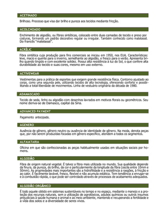 ACETINADO ACETINADO
Brilhoso. Processo que visa dar brilho e pureza aos tecidos mediante fricção.
ACOLCHOADO
Enchimento de algodão, ou fibras sintéticas, colocado entre duas camadas de tecido e preso por
costuras, formando um padrão decorativo regular ou irregular. Também conhecido como matelassê.
Do francês “matelassé”.
ACRÍLIC
Fibra sintética cuja produção para fins comerciais se iniciou em 1950, nos EUA. Características:
leve, macio e quente para o inverno, semelhante ao algodão, e fresco para o verão. Apresenta bri-
lho quando tingido e com excelente solidez. Possui alta resistência à luz do Sol, o que confere alta
durabilidade ao tecido e suas cores, mesmo em uso externo.
ACTIVEWEAR
Vestimentas para a prática de esportes que exigem grande resistência física. Contorno ajustado ao
corpo, como uma segunda pele, utilizando tecidos de alta tecnologia, oferecendo conforto e possibi-
litando a total liberdade de movimentos. Linha de vestuário originária da década de 1980.
ADAMASCADO
Tecido de seda, linho ou algodão com desenhos lavrados em motivos florais ou geométricos. Seu
nome deriva-se de Damasco, capital da Síria.
ADVANCED PAYMENT
Pagamento antecipado.
AGÊNERO
Ausência de gênero, gênero neutro ou ausência de identidade de gênero. Na moda, denota peças
que, por não serem produzidas focadas em gênero específico, atendem a todos os segmentos.
ALFAIATARIA
Oficina em que são confeccionadas as peças habitualmente usadas em situações sociais por ho-
mens.
ALGODÃO
Fibra de origem natural vegetal. É talvez a fibra mais utilizada no mundo. Sua qualidade depende
da finura, da pureza, do brilho, da cor e particularmente da longitude da fibra (oscila entre 10mm e
50mm). As propriedades mais importantes são a hidrofilidade e a resistência a rasgões, à fricção e
ao calor. É facilmente lavável, fresco, flexível e não acumula estática. Tem tendência a enrugar-se
e à combustão rápida, o que pode ser controlado através de processos de acabamento adequados.
ALGODÃO ORGÂNICO
É todo aquele obtido em sistemas sustentáveis no tempo e no espaço, mediante o manejo e a pro-
teção dos recursos naturais, sem a utilização de agrotóxicos, adubos químicos ou outros insumos
prejudiciais à saúde humana e animal e ao meio ambiente, mantendo e recuperando a fertilidade e
a vida dos solos e a diversidade de seres vivos.
ACETINADO
O
ACOLCHOADO
ACRÍLIC
ACTIVEWEAR
ADAMASCADO
ADVANCED PAYMENT
AGENERO
ALFAIATARIA
ALGODÃO
ALGODÃO ORGÂNICO
 