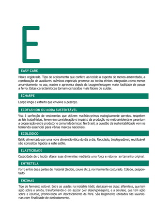 E
ECOFASHION OU MODA SUSTENTÁVEL
ECOLÓGICO
ELASTICIDADE
ENTRETELA
ENZIMAS
EASY CARE
Marca registrada. Tipo de acabamento que confere ao tecido o aspecto de menos amarrotado, a
combinação de auxiliares químicos especiais promove ao tecido efeitos integrados como menor
amarrotamento no uso, maciez e apresenta depois da lavagem/secagem maior facilidade de passar
a ferro. Estas características tornam os tecidos mais fáceis de cuidar.
ECHARPE
Lenço longo e estreito que envolve o pescoço.
Visa à confecção de vestimentas que utilizem matérias-primas ecologicamente corretas, respeitem
as leis trabalhistas, levem em consideração o impacto da produção no meio ambiente e garantam
a cooperação entre produtor e comunidade local. No Brasil, a questão da sustentabilidade vem se
tornando essencial para várias marcas nacionais.
Estilo alimentado por uma nova dimensão ética do dia a dia. Reciclado, biodegradável, reutilizável
são conceitos ligados a este estilo.
Capacidade de o tecido alterar suas dimensões mediante uma força e retornar ao tamanho original.
Forro entre duas partes de material (tecido, couro etc.), normalmente costurado. Colado, pespon-
tado.
Tipo de fermento solúvel. Entre as usadas na indústria têxtil, destacam-se duas: alfamilase, que tem
ação sobre o amido, transformando-o em açúcar (ver desengomagem), e a celulase, que tem ação
sobre a celulose, promovendo um descascamento da fibra. São largamente utilizadas nas lavande-
rias com finalidade de desbotamento.
 