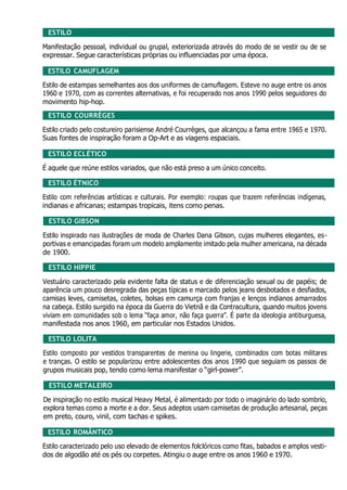 ESTILO
Manifestação pessoal, individual ou grupal, exteriorizada através do modo de se vestir ou de se
expressar. Segue características próprias ou influenciadas por uma época.
ESTILO CAMUFLAGEM
Estilo de estampas semelhantes aos dos uniformes de camuflagem. Esteve no auge entre os anos
1960 e 1970, com as correntes alternativas, e foi recuperado nos anos 1990 pelos seguidores do
movimento hip-hop.
ESTILO COURRÈGES
Estilo criado pelo costureiro parisiense André Courrèges, que alcançou a fama entre 1965 e 1970.
Suas fontes de inspiração foram a Op-Art e as viagens espaciais.
ESTILO ECLÉTICO
É aquele que reúne estilos variados, que não está preso a um único conceito.
ESTILO ÉTNICO
Estilo com referências artísticas e culturais. Por exemplo: roupas que trazem referências indígenas,
indianas e africanas; estampas tropicais, itens como penas.
ESTILO GIBSON
Estilo inspirado nas ilustrações de moda de Charles Dana Gibson, cujas mulheres elegantes, es-
portivas e emancipadas foram um modelo amplamente imitado pela mulher americana, na década
de 1900.
ESTILO HIPPIE
Vestuário caracterizado pela evidente falta de status e de diferenciação sexual ou de papéis; de
aparência um pouco desregrada das peças típicas e marcado pelos jeans desbotados e desfiados,
camisas leves, camisetas, coletes, bolsas em camurça com franjas e lenços indianos amarrados
na cabeça. Estilo surgido na época da Guerra do Vietnã e da Contracultura, quando muitos jovens
viviam em comunidades sob o lema “faça amor, não faça guerra”. É parte da ideologia antiburguesa,
manifestada nos anos 1960, em particular nos Estados Unidos.
ESTILO LOLITA
Estilo composto por vestidos transparentes de menina ou lingerie, combinados com botas militares
e tranças. O estilo se popularizou entre adolescentes dos anos 1990 que seguiam os passos de
grupos musicais pop, tendo como lema manifestar o “girl-power”.
ESTILO METALEIRO
De inspiração no estilo musical Heavy Metal, é alimentado por todo o imaginário do lado sombrio,
explora temas como a morte e a dor. Seus adeptos usam camisetas de produção artesanal, peças
em preto, couro, vinil, com tachas e spikes.
ESTILO ROMÂNTICO
Estilo caracterizado pelo uso elevado de elementos folclóricos como fitas, babados e amplos vesti-
dos de algodão até os pés ou corpetes. Atingiu o auge entre os anos 1960 e 1970.
 
