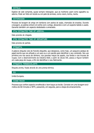 ESTOLA
Espécie de xale comprido, quase sempre retangular, que as mulheres usam como agasalho ou
adorno. Pode ser feito em tecido ou em pele de animais, como visom, lontra, marta.
ESTONAGEM
Processo de lavagem do artigo em tambores com pedras de argila, chamadas de sinasitas. Durante
a lavagem, as pedras entram em atrito com o artigo, deixando-o com um aspecto batido e usado.
Garante também um aspecto desbotado e amaciado.
ETA/ ESTIMATED TIME OF ARRIVAL
Data prevista de chegada.
ETD/ ESTIMATED TIME OF DEPARTURE
Data prevista de partida.
ETIQUETA
A palavra etiqueta veio do francês etiquette, que designava, como hoje, um pequeno pedaço de
papel escrito que era afixado a um saco ou a um pacote para identificar o seu conteúdo. Seu uso
primitivo era nos sacos de dinheiro, nos grandes maços de papéis, nos fardos e nas trouxas de
roupas. Com o desenvolvimento da indústria têxtil, a partir do século XIX, passou a figurar também
em cada peça de roupa, a fim de identificar o seu fabricante.
ETIQUETA TERMOCOLANTE
Etiqueta pronta, fixada através de uma prensa térmica.
EU
União Europeia.
EZIME WASH
Processo que confere aspecto envelhecido e bom toque ao tecido. Consiste em uma lavagem enzi-
mática de 60 minutos a 40ºC, passando, em seguida, para a etapa de amaciamento.
 