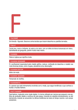 F
FASHION
FASHION DESIGNER
FASHION EDITOR
FASHION SEASONS
FASHIONISTA
FAST FASHION
FAÇONNÉ
Em francês - figurado. Descreve certos tecidos que trazem desenhos ou padrões lavrados.
FAILLE
Tecido leve, macio e brilhante, de seda ou de raiom, com um efeito de listras transversais em relevo.
Semelhante ao gorgurão, porém muito mais macio.
Palavra inglesa que significa moda.
É o profissional responsável pela criação gráfica, costura, confecção de desenhos e modelo nas
mais diversas áreas, como roupas, acessórios e/ou decoração.
Editor de moda.
Temporada de desfiles.
É a pessoa que está intimamente envolvida com a moda, que segue tendências e que conhece a
fundo o mundo fashion.
Fast-fashion, traduzido como moda rápida, é o termo utilizado por marcas que possuem uma po-
lítica de produção rápida e contínua de suas peças, trocando as coleções semanalmente, ou até
diariamente, levando ao consumidor às últimas tendências da moda em tempo recorde e com preços
acessíveis.
 
