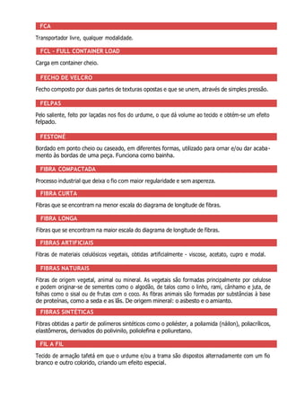 FCA
Transportador livre, qualquer modalidade.
FCL - FULL CONTAINER LOAD
Carga em container cheio.
FECHO DE VELCRO
Fecho composto por duas partes de texturas opostas e que se unem, através de simples pressão.
FELPAS
Pelo saliente, feito por laçadas nos fios do urdume, o que dá volume ao tecido e obtém-se um efeito
felpado.
FESTONÉ
Bordado em ponto cheio ou caseado, em diferentes formas, utilizado para ornar e/ou dar acaba-
mento às bordas de uma peça. Funciona como bainha.
FIBRA COMPACTADA
Processo industrial que deixa o fio com maior regularidade e sem aspereza.
FIBRA CURTA
Fibras que se encontram na menor escala do diagrama de longitude de fibras.
FIBRA LONGA
Fibras que se encontram na maior escala do diagrama de longitude de fibras.
FIBRAS ARTIFICIAIS
Fibras de materiais celulósicos vegetais, obtidas artificialmente - viscose, acetato, cupro e modal.
FIBRAS NATURAIS
Fibras de origem vegetal, animal ou mineral. As vegetais são formadas principalmente por celulose
e podem originar-se de sementes como o algodão, de talos como o linho, rami, cânhamo e juta, de
folhas como o sisal ou de frutas com o coco. As fibras animais são formadas por substâncias à base
de proteínas, como a seda e as lãs. De origem mineral: o asbesto e o amianto.
FIBRAS SINTÉTICAS
Fibras obtidas a partir de polímeros sintéticos como o poliéster, a poliamida (náilon), poliacrílicos,
elastômeros, derivados do polivinilo, poliolefina e poliuretano.
FIL A FIL
Tecido de armação tafetá em que o urdume e/ou a trama são dispostos alternadamente com um fio
branco e outro colorido, criando um efeito especial.
 