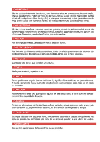 FIOS NATURAIS
São fios obtidos diretamente da natureza, com filamentos feitos por processos mecânicos de torção,
limpeza e acabamento. Podem ser retirados de frutos, folhas, cascas e lenho. As principais plantas
têxteis são o algodoeiro (fibra de algodão), a juta (para fazer cordas), o sisal (parecido com o li-
nho), o linho (caule com filamentos rígidos) e o rami (também muito utilizado como o linho).
FIOS SINTÉTICOS
São fios obtidos através de processos industriais químicos, através de polímeros químicos que são
transformados posteriormente em fibras sintéticas. Estes fios podem ser constituídos por um alto
número de filamentos, sendo classificados pelo sistema dtex.
FIOS SPUN
Fios de longitude limitada, utilizados em malhas e tecidos planos.
FIOS TEXTURIZADOS
Fios formados por filamentos sintéticos contínuos, dando um efeito aparentemente de volume e ob-
tendo combinações de propriedade como elasticidade, corpo, tato e maior absorção.
FIOS TOTAIS
Quantidade total de fios que compõem um urdume.
FITNESS
Moda para academia, esporte e lazer.
FLANELA
Termo genérico que engloba diversos tecidos de lã, algodão e fibras sintéticas, em pesos diferentes.
A flanela é geralmente macia, levemente felpuda em um ou em ambos os lados. Pode ser em tafetá
ou em sarja.
FLANELADO
Acabamento físico onde uma guarnição de agulhas em alta rotação atrita o tecido aumento conside-
ravelmente a quantidade de pelos.
FLOCAGEM
Consiste na aderência de minúsculas fibras ou finas partículas, criando assim um efeito acamurçado
sobre os tecidos ou, dependendo do desenho, na área em que se deseja fazer o aplique.
FLORES LIBERTY
Estampas clássicas com pequenas flores, profusamente decoradas e usadas principalmente nas
peças de algodão. São conhecidas pelo nome de seu principal produtor: a casa Liberty de Londres.
FLUORESCENTE
Cor que tem a propriedade da fluorescência ou que emite luz.
 