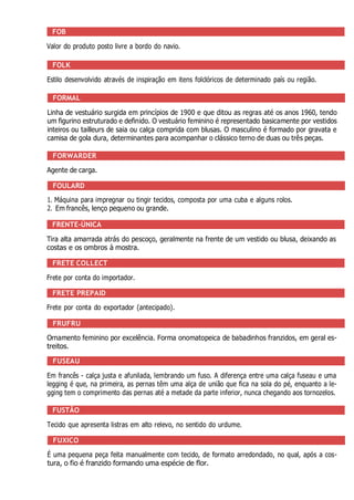 FOB
Valor do produto posto livre a bordo do navio.
FOLK
Estilo desenvolvido através de inspiração em itens folclóricos de determinado país ou região.
FORMAL
Linha de vestuário surgida em princípios de 1900 e que ditou as regras até os anos 1960, tendo
um figurino estruturado e definido. O vestuário feminino é representado basicamente por vestidos
inteiros ou tailleurs de saia ou calça comprida com blusas. O masculino é formado por gravata e
camisa de gola dura, determinantes para acompanhar o clássico terno de duas ou três peças.
FORWARDER
Agente de carga.
FOULARD
1. Máquina para impregnar ou tingir tecidos, composta por uma cuba e alguns rolos.
2. Em francês, lenço pequeno ou grande.
FRENTE-ÚNICA
Tira alta amarrada atrás do pescoço, geralmente na frente de um vestido ou blusa, deixando as
costas e os ombros à mostra.
FRETE COLLECT
Frete por conta do importador.
FRETE PREPAID
Frete por conta do exportador (antecipado).
FRUFRU
Ornamento feminino por excelência. Forma onomatopeica de babadinhos franzidos, em geral es-
treitos.
FUSEAU
Em francês - calça justa e afunilada, lembrando um fuso. A diferença entre uma calça fuseau e uma
legging é que, na primeira, as pernas têm uma alça de união que fica na sola do pé, enquanto a le-
gging tem o comprimento das pernas até a metade da parte inferior, nunca chegando aos tornozelos.
FUSTÃO
Tecido que apresenta listras em alto relevo, no sentido do urdume.
FUXICO
É uma pequena peça feita manualmente com tecido, de formato arredondado, no qual, após a cos-
tura, o fio é franzido formando uma espécie de flor.
 