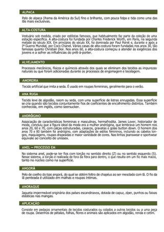 ALPACA
Pelo de alpaca (lhama da América do Sul) fino e brilhante, com pouca felpa e tida como uma das
lãs mais exclusivas.
ALTA-COSTURA
Vestuário sob medida, criado por estilistas famosos, que habitualmente faz parte da coleção de uma
estação específica. A alta-costura foi fundada por Charles Frederick Worth, em Paris, na segunda
metade do século XIX. Em princípios do século XX, foi dominada por Paul Poiret e, durante e após a
Iª Guerra Mundial, por Coco Chanel. Várias casas de alta costura foram fundadas nos anos 30, tão
famosas quanto Christian Dior. Nos anos 60, a alta-costura começou a atender às exigências dos
jovens e a sofrer as influências do prêt-à-porter.
ALVEJAMENTO
Processos mecânicos, físicos e químicos através dos quais se eliminam dos tecidos as impurezas
naturais ou que foram adicionadas durante os processos de engomagem e tecelagem.
AMOREIRA
Tecido artificial que imita a seda. É usado em roupas femininas, geralmente para o verão.
ANA RUGA
Tecido leve de algodão, raiom ou seda, com uma superfície de listras enrugadas. Essa superfície
se cria quando são tecidos conjuntamente fios de coeficientes de encolhimento distintos. Também
conhecida, em inglês, como seersucker.
ANDRÓGINO
Associação de características femininas e masculinas, hermafrodita. James Lover, historiador de
moda, concluiu que a figura ideal da moda era a mulher andrógina, que lembrava um homem nos
anos 20, 60 e 70, com calças estruturadas, casacos, gravatas e golas button down. O homem dos
anos 70 e 80 também foi andrógino, com adaptações de estilos femininos, incluindo os cabelos lon-
gos, maquiagens, roupas drapeadas e maior variedade de cores. Nas linhas jeanswear e sportwear
equivale ao conceito de unissex.
ANEL, PROCESSO EM
No sistema anel, pode-se ter fios com torção no sentido direito (Z) ou no sentido esquerdo (S).
Nesse sistema, a torção é realizada de fora da fibra para dentro, o que resulta em um fio mais macio,
tanto no núcleo como na superfície.
ANGORÁ
Pelo de coelho do tipo angorá, do qual se obtém feltro de chapéus ao ser mesclado com lã. O fio da
lã penteada é utilizado em malhas e roupas íntimas.
ANORAQUE
Jaqueta impermeável originária dos países escandinavos, dotada de capuz, zíper, punhos ou faixas
elásticas nas mangas.
APLICAÇÃO
Consiste em pedaços ornamentais de tecidos costurados ou colados a outros tecidos ou a uma peça
de roupa. Desenhos de pétalas, folhas, flores e animais são aplicados em algodão, renda e cetim.
ALPACA
ALTA-COSTURA
ALVEJAMENTO
AMOREIRA
ANA RUGA
ANDRÓGINO
ANEL – PROCESSO EM
ANGORÁ
ANORAQUE
APLICAÇÃO
 