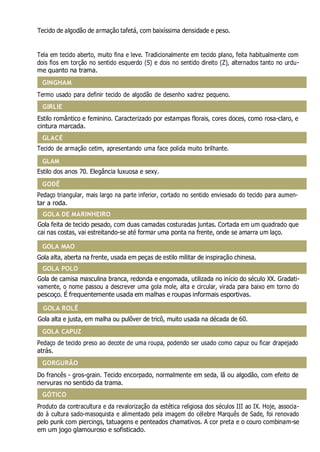 GINGHAM
GLACÉ
GODÊ
GOLA MAO
GOLA ROLÊ
GORGURÃO
GAZE
Tecido de algodão de armação tafetá, com baixíssima densidade e peso.
GEORGETTE
Tela em tecido aberto, muito fina e leve. Tradicionalmente em tecido plano, feita habitualmente com
dois fios em torção no sentido esquerdo (S) e dois no sentido direito (Z), alternados tanto no urdu-
me quanto na trama.
Termo usado para definir tecido de algodão de desenho xadrez pequeno.
Estilo romântico e feminino. Caracterizado por estampas florais, cores doces, como rosa-claro, e
cintura marcada.
Tecido de armação cetim, apresentando uma face polida muito brilhante.
Estilo dos anos 70. Elegância luxuosa e sexy.
Pedaço triangular, mais largo na parte inferior, cortado no sentido enviesado do tecido para aumen-
tar a roda.
Gola feita de tecido pesado, com duas camadas costuradas juntas. Cortada em um quadrado que
cai nas costas, vai estreitando-se até formar uma ponta na frente, onde se amarra um laço.
Gola alta, aberta na frente, usada em peças de estilo militar de inspiração chinesa.
Gola de camisa masculina branca, redonda e engomada, utilizada no início do século XX. Gradati-
vamente, o nome passou a descrever uma gola mole, alta e circular, virada para baixo em torno do
pescoço. É frequentemente usada em malhas e roupas informais esportivas.
Gola alta e justa, em malha ou pulôver de tricô, muito usada na década de 60.
Pedaço de tecido preso ao decote de uma roupa, podendo ser usado como capuz ou ficar drapejado
atrás.
Do francês - gros-grain. Tecido encorpado, normalmente em seda, lã ou algodão, com efeito de
nervuras no sentido da trama.
Produto da contracultura e da revalorização da estética religiosa dos séculos III ao IX. Hoje, associa-
do à cultura sado-masoquista e alimentado pela imagem do célebre Marquês de Sade, foi renovado
pelo punk com piercings, tatuagens e penteados chamativos. A cor preta e o couro combinam-se
em um jogo glamouroso e sofisticado.
GÓTICO
GOLA CAPUZ
GOLA POLO
GOLA DE MARINHEIRO
GLAM
GIRLIE
 