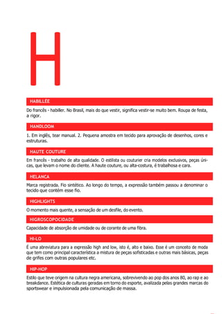 H
HAUTE COUTURE
HELANCA
HIGHLIGHTS
HIGROSCOPOCIDADE
HI-LO
HIP-HOP
HABILLÉE
Do francês - habiller. No Brasil, mais do que vestir, significa vestir-se muito bem. Roupa de festa,
a rigor.
HANDLOOM
1. Em inglês, tear manual. 2. Pequena amostra em tecido para aprovação de desenhos, cores e
estruturas.
Em francês - trabalho de alta qualidade. O estilista ou couturier cria modelos exclusivos, peças úni-
cas, que levam o nome do cliente. A haute couture, ou alta-costura, é trabalhosa e cara.
Marca registrada. Fio sintético. Ao longo do tempo, a expressão também passou a denominar o
tecido que contém esse fio.
O momento mais quente, a sensação de um desfile, do evento.
Capacidade de absorção de umidade ou de corante de uma fibra.
É uma abreviatura para a expressão high and low, isto é, alto e baixo. Esse é um conceito de moda
que tem como principal característica a mistura de peças sofisticadas e outras mais básicas, peças
de grifes com outras populares etc.
Estilo que teve origem na cultura negra americana, sobrevivendo ao pop dos anos 80, ao rap e ao
breakdance. Estética de culturas geradas em torno do esporte, avalizada pelas grandes marcas do
sportswear e impulsionada pela comunicação de massa.
 