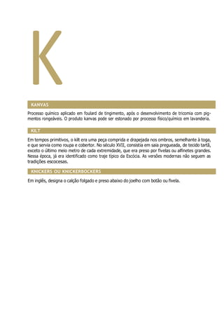 K
KANVAS
Processo químico aplicado em foulard de tingimento, após o desenvolvimento de tricomia com pig-
mentos rongeáveis. O produto kanvas pode ser estonado por processo físico/químico em lavanderia.
KILT
Em tempos primitivos, o kilt era uma peça comprida e drapejada nos ombros, semelhante à toga,
e que servia como roupa e cobertor. No século XVII, consistia em saia pregueada, de tecido tartã,
exceto o último meio metro de cada extremidade, que era preso por fivelas ou alfinetes grandes.
Nessa época, já era identificado como traje típico da Escócia. As versões modernas não seguem as
tradições escocesas.
KNICKERS OU KNICKERBOCKERS
Em inglês, designa o calção folgado e preso abaixo do joelho com botão ou fivela.
 