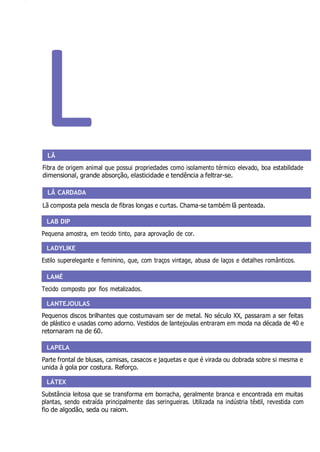 LAB DIP
LADYLIKE
LAMÉ
LANTEJOULAS
LAPELA
LÁTEX
L
LÃ
Fibra de origem animal que possui propriedades como isolamento térmico elevado, boa estabilidade
dimensional, grande absorção, elasticidade e tendência a feltrar-se.
LÃ CARDADA
Lã composta pela mescla de fibras longas e curtas. Chama-se também lã penteada.
Pequena amostra, em tecido tinto, para aprovação de cor.
Estilo superelegante e feminino, que, com traços vintage, abusa de laços e detalhes românticos.
Tecido composto por fios metalizados.
Pequenos discos brilhantes que costumavam ser de metal. No século XX, passaram a ser feitas
de plástico e usadas como adorno. Vestidos de lantejoulas entraram em moda na década de 40 e
retornaram na de 60.
Parte frontal de blusas, camisas, casacos e jaquetas e que é virada ou dobrada sobre si mesma e
unida à gola por costura. Reforço.
Substância leitosa que se transforma em borracha, geralmente branca e encontrada em muitas
plantas, sendo extraída principalmente das seringueiras. Utilizada na indústria têxtil, revestida com
fio de algodão, seda ou raiom.
 