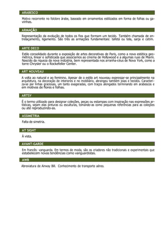 ARABESCO
Motivo recorrente no folclore árabe, baseado em ornamentos estilizados em forma de folhas ou ga-
vinhas.
ARMAÇÃO
Representação da evolução de todos os fios que formam um tecido. Também chamada de en-
trelaçamento, ligamento. São três as armações fundamentais: tafetá ou tela, sarja e cetim.
ART DÉCO
Estilo consolidado durante a exposição de artes decorativas de Paris, como a nova estética geo-
métrica, linear e sofisticada que associamos ao cinema de Hollywood e a algumas ruas de Miami.
Nascido da riqueza da nova indústria, bem representada nos arranha-céus de Nova York, como a
torre Chrysler ou o Rockefeller Center.
ART NOUVEAU
A volta ao natural e ao feminino. Apesar de o estilo art nouveau expressar-se principalmente na
arquitetura, na decoração de interiores e no mobiliário, abrangeu também joias e tecidos. Caracteri-
za-se por linhas graciosas, um tanto exageradas, com traços alongados terminando em arabescos e
em motivos de flores e folhas.
ARTSY
É o termo utilizado para designar coleções, peças ou estampas com inspiração nas expressões ar-
tísticas, sejam elas pinturas ou esculturas, tomando-as como pequenas referências para as coleções
ou até reproduzindo-as.
ASSIMETRIA
Falta de simetria.
AT SIGHT
À vista.
AVANT-GARDE
Em francês: vanguarda. Em termos de moda, são os criadores não tradicionais e experimentais que
estabelecem novas tendências como vanguardistas.
AWB
Abreviatura de Airway Bill. Conhecimento de transporte aéreo.
ARABESCO
ARMAÇÃO
ARMAÇÃO
ARTE DECO
ART NOUVEAU
ARTSY
ASSIMETRIA
AT SIGHT
AVANT-GARDE
AWB
 
