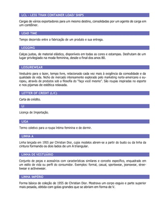 LCL - LESS THAN CONTAINER LOAD/ SHIPS
Cargas de vários exportadores para um mesmo destino, consolidadas por um agente de carga em
um contêiner.
LEAD TIME
Tempo decorrido entre a fabricação de um produto e sua entrega.
LEGGING
Calças justas, de material elástico, disponíveis em todas as cores e estampas. Desfrutam de um
lugar privilegiado na moda feminina, desde o final dos anos 80.
LEISUREWEAR
Vestuário para o lazer, tempo livre, relacionado cada vez mais à exigência da comodidade e da
qualidade de vida. Nicho de mercado intensamente explorado pelo marketing norte-americano e eu-
ropeu, através de produtos sob a filosofia do “faça você mesmo”. São roupas inspiradas no esporte
e nos pijamas de estética relaxada.
LETTER OF CREDIT (L/C)
Carta de crédito.
LI
Licença de Importação.
LIGA
Termo coletivo para a roupa íntima feminina e de dormir.
LINHA A
Linha lançada em 1955 por Christian Dior, cujos modelos abrem-se a partir do busto ou da linha da
cintura formando os dois lados de um A triangular.
LINHA DE VESTUÁRIO
Conjunto de peças e acessórios com características similares e conceito específico, enquadrado em
um estilo de vida ou perfil do consumidor. Exemplos: formal, casual, sportswear, jeanswear, stree-
twear e activewear.
LINHA IMPÉRIO
Forma básica de coleção de 1955 de Christian Dior. Mostrava um corpo esguio e parte superior
mais pesada, obtida com golas grandes que se abriam em forma de V.
 