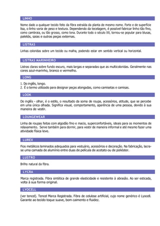 LINHO
Nome dado a qualquer tecido feito da fibra extraída da planta de mesmo nome. Forte e de superfície
lisa, o linho varia de peso e textura. Dependendo da tecelagem, é possível fabricar linho tão fino,
como cambraia, ou tão grosso, como lona. Durante todo o século XX, tornou-se popular para blusas,
paletós, saias e outras peças externas.
LISTRAS
Linhas coloridas sobre um tecido ou malha, podendo estar em sentido vertical ou horizontal.
LISTRAS MARINHEIRO
Listras claras sobre fundo escuro, mais largas e separadas que as multicoloridas. Geralmente nas
cores azul-marinho, branco e vermelho.
LONG
1. Do inglês, longo.
2. É o termo utilizado para designar peças alongadas, como camisetas e camisas.
LOOK
Do inglês - olhar, é o estilo, o resultado da soma de roupa, acessórios, atitude, que se percebe
em uma única olhada. Significa visual, comportamento, aparência de uma pessoa, devido à sua
maneira de vestir.
LOUNGEWEAR
Linha de roupas feitas com algodão fino e macio, superconfortáveis, ideais para os momentos de
relaxamento. Serve também para dormir, para vestir de maneira informal e até mesmo fazer uma
atividade física leve.
LUREX
Fios metálicos laminados adequados para vestuário, acessórios e decoração. Na fabricação, lacra-
se uma camada de alumínio entre duas de película de acetato ou de poliéster.
LUSTRO
Brilho natural da fibra.
LYCRA
Marca registrada. Fibra sintética de grande elasticidade e resistente à abrasão. Ao ser esticada,
volta à sua forma original.
LYOCELL
(ver tencel). Tencel Marca Registrada. Fibra de celulose artificial, cujo nome genérico é Lyocell.
Garante ao tecido toque suave, bom caimento e fluidez.
 