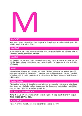 MADRAS
MALHA
MALHA RIBANA
MANGA BALÃO OU PRESUNTO
MANGA ÉVASÉ
M
MACACÃO
Peça única e inteira, com manga e calça comprida, fechada por zíper ou botões desde o quadril até
a gola. Surge por volta de 1920.
MACRAMÉ
Trabalho manual decorativo, realizado pela união e pelo entrelaçamento de fios, formando superfí-
cies muito abertas. Originário da Arábia.
Tecido xadrez colorido, feito à mão, em algodão tinto com corantes vegetais. O produzido em ma-
quinário têxtil é utilizado em sportswear e em roupas de verão. Técnica surgida na Índia, no final do
século XIX.
Tecnicamente é um tecido sem urdume e sem trama. O entrelaçamento dos fios pode ser horizontal,
quando se desenvolve por trama (largura), e vertical, quando se desenvolve por urdume. Os tecidos
de malha podem ser planos (tear retilíneo) ou tubulares (tear circular). A malha teve como elemento
básico o tricô.
Estrutura feita em teares de dupla frontura, ou seja, uma face da malha é diferente da outra. Essas
faces podem ser trabalhadas ou lisas, proporcionam alto alongamento e elasticidade e possibilitam
que o tecido acompanhe os movimentos do corpo.
Manga do século XIX, com volume generoso na parte superior do braço e justa do cotovelo ao pulso.
Muito utilizada por Nina Ricci.
Manga de formato afunilado, que vai se alargando até a altura do punho.
 