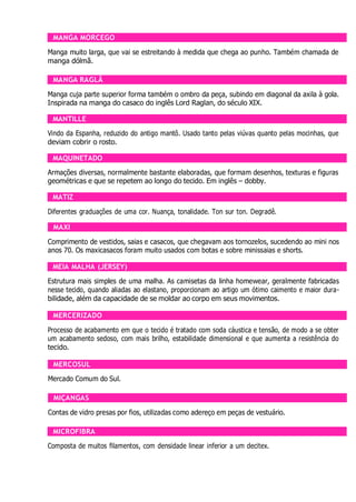MANGA MORCEGO
Manga muito larga, que vai se estreitando à medida que chega ao punho. Também chamada de
manga dólmã.
MANGA RAGLÃ
Manga cuja parte superior forma também o ombro da peça, subindo em diagonal da axila à gola.
Inspirada na manga do casaco do inglês Lord Raglan, do século XIX.
MANTILLE
Vindo da Espanha, reduzido do antigo mantô. Usado tanto pelas viúvas quanto pelas mocinhas, que
deviam cobrir o rosto.
MAQUINETADO
Armações diversas, normalmente bastante elaboradas, que formam desenhos, texturas e figuras
geométricas e que se repetem ao longo do tecido. Em inglês – dobby.
MATIZ
Diferentes graduações de uma cor. Nuança, tonalidade. Ton sur ton. Degradê.
MAXI
Comprimento de vestidos, saias e casacos, que chegavam aos tornozelos, sucedendo ao mini nos
anos 70. Os maxicasacos foram muito usados com botas e sobre minissaias e shorts.
MEIA MALHA (JERSEY)
Estrutura mais simples de uma malha. As camisetas da linha homewear, geralmente fabricadas
nesse tecido, quando aliadas ao elastano, proporcionam ao artigo um ótimo caimento e maior dura-
bilidade, além da capacidade de se moldar ao corpo em seus movimentos.
MERCERIZADO
Processo de acabamento em que o tecido é tratado com soda cáustica e tensão, de modo a se obter
um acabamento sedoso, com mais brilho, estabilidade dimensional e que aumenta a resistência do
tecido.
MERCOSUL
Mercado Comum do Sul.
MIÇANGAS
Contas de vidro presas por fios, utilizadas como adereço em peças de vestuário.
MICROFIBRA
Composta de muitos filamentos, com densidade linear inferior a um decitex.
 