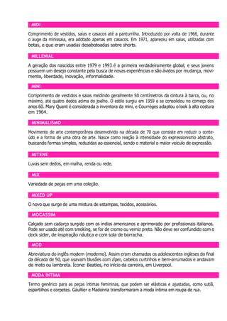 MIDI
Comprimento de vestidos, saias e casacos até a panturrilha. Introduzido por volta de 1966, durante
o auge da minissaia, era adotado apenas em casacos. Em 1971, apareceu em saias, utilizadas com
botas, e que eram usadas desabotoadas sobre shorts.
MILLENIAL
A geração dos nascidos entre 1979 e 1993 é a primeira verdadeiramente global, e seus jovens
possuem um desejo constante pela busca de novas experiências e são ávidos por mudança, movi-
mento, liberdade, inovação, informalidade.
MINI
Comprimento de vestidos e saias medindo geralmente 50 centímetros da cintura à barra, ou, no
máximo, até quatro dedos acima do joelho. O estilo surgiu em 1959 e se consolidou no começo dos
anos 60. Mary Quant é considerada a inventora da mini, e Courrèges adaptou o look à alta costura
em 1964.
MINIMALISMO
Movimento de arte contemporânea desenvolvido na década de 70 que consiste em reduzir o conte-
údo e a forma de uma obra de arte. Nasce como reação à intensidade do expressionismo abstrato,
buscando formas simples, reduzidas ao essencial, sendo o material o maior veículo de expressão.
MITENE
Luvas sem dedos, em malha, renda ou rede.
MIX
Variedade de peças em uma coleção.
MIXED UP
O novo que surge de uma mistura de estampas, tecidos, acessórios.
MOCASSIM
Calçado sem cadarço surgido com os índios americanos e aprimorado por profissionais italianos.
Pode ser usado até com smoking, se for de cromo ou verniz preto. Não deve ser confundido com o
dock sider, de inspiração náutica e com sola de borracha.
MOD
Abreviatura do inglês modern (moderno). Assim eram chamados os adolescentes ingleses do final
da década de 50, que usavam blusões com zíper, cabelos curtinhos e bem-arrumados e andavam
de moto ou lambreta. Ícone: Beatles, no início da carreira, em Liverpool.
MODA ÍNTIMA
Termo genérico para as peças íntimas femininas, que podem ser elásticas e ajustadas, como sutiã,
espartilhos e corpetes. Gaultier e Madonna transformaram a moda íntima em roupa de rua.
 