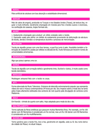 MODAL
Fibra artificial de celulose com boa absorção e estabilidade dimensional.
MOHAIR
Pelo de cabra de angorá, produzida na Turquia e nos Estados Unidos (Texas), de textura lisa, re-
gular e muito brilhante. Geralmente empregado em mesclas para fios e tecidos suaves e volumosos,
na confecção de casacos, trajes formais etc.
MOIRÉ
1. Acabamento empregado para produzir um efeito ondulado sobre o tecido.
2. Expressão usada para definir um defeito de acabamento proveniente da deformação da estrutura
do tecido, devido à tensão e à temperatura durante o processo de mercerização.
MOLETOM
Tecido de algodão grosso com uma face lanosa, a qual fica junto à pele. Possibilita também a fa-
bricação de sweatshirts usadas por atletas na década de 60, muito famosas por levarem nomes de
universidades americanas.
MONOCROMIA
Algo que possui apenas uma cor.
MORIM
Tecido de algodão com armação tafetá e geralmente tinto. Durável e rústico, é muito usado como
tecido doméstico.
MOULAGE
Modelagem artesanal feita com o tecido no corpo.
MTV
Forma abreviada de Music Television. Emissora de televisão extremamente popular que apresenta
vídeos de rock e música contemporânea 24 horas por dia. Seu impacto sobre a moda deu-se tanto
pelos trajes altamente estilizados dos cantores de rock quanto pela divulgação de cantoras como
Madonna.
MULE
Em francês - chinelo de quarto com salto. Hoje adaptada para moda do dia a dia.
MULTIFILAMENTO
Termo aplicado às fibras sintéticas que possuem muitos filamentos finos. Por exemplo, um fio 150
denier com 40 filamentos é considerado um fio normal, mas um fio 150 denier com 90 filamentos
é considerado um fio multifilamento.
MUSSELINE
Termo genérico para o tecido fino, leve e liso, geralmente em algodão, seda ou lã. Seu nome deriva
da cidade de Mosul, no atual Iraque.
 