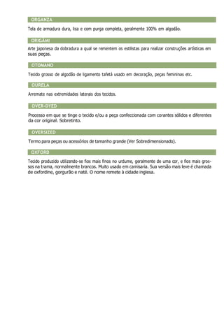 ORGANZA
Tela de armadura dura, lisa e com purga completa, geralmente 100% em algodão.
ORIGÂMI
Arte japonesa da dobradura a qual se rementem os estilistas para realizar construções artísticas em
suas peças.
OTOMANO
Tecido grosso de algodão de ligamento tafetá usado em decoração, peças femininas etc.
OURELA
Arremate nas extremidades laterais dos tecidos.
OVER-DYED
Processo em que se tinge o tecido e/ou a peça confeccionada com corantes sólidos e diferentes
da cor original. Sobretinto.
OVERSIZED
Termo para peças ou acessórios de tamanho grande (Ver Sobredimensionado).
OXFORD
Tecido produzido utilizando-se fios mais finos no urdume, geralmente de uma cor, e fios mais gros-
sos na trama, normalmente brancos. Muito usado em camisaria. Sua versão mais leve é chamada
de oxfordine, gorgurão e naté. O nome remete à cidade inglesa.
 
