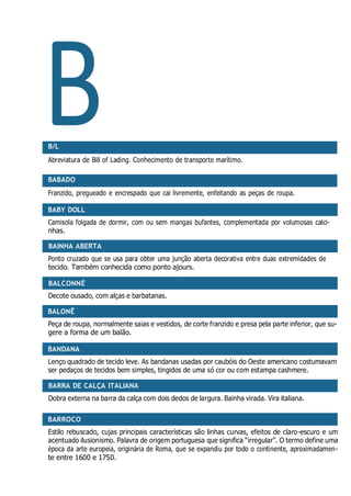 B
BABY DOLL
BAINHA ABERTA
BALCONNÉ
BALONÊ
BANDANA
BARRA DE CALÇA ITALIANA
BARROCO
B/L
Abreviatura de Bill of Lading. Conhecimento de transporte marítimo.
BABADO
Franzido, pregueado e encrespado que cai livremente, enfeitando as peças de roupa.
Camisola folgada de dormir, com ou sem mangas bufantes, complementada por volumosas calci-
nhas.
Ponto cruzado que se usa para obter uma junção aberta decorativa entre duas extremidades de
tecido. Também conhecida como ponto ajours.
Decote ousado, com alças e barbatanas.
Peça de roupa, normalmente saias e vestidos, de corte franzido e presa pela parte inferior, que su-
gere a forma de um balão.
Lenço quadrado de tecido leve. As bandanas usadas por caubóis do Oeste americano costumavam
ser pedaços de tecidos bem simples, tingidos de uma só cor ou com estampa cashmere.
Dobra externa na barra da calça com dois dedos de largura. Bainha virada. Vira italiana.
Estilo rebuscado, cujas principais características são linhas curvas, efeitos de claro-escuro e um
acentuado ilusionismo. Palavra de origem portuguesa que significa “irregular”. O termo define uma
época da arte europeia, originária de Roma, que se expandiu por todo o continente, aproximadamen-
te entre 1600 e 1750.
 