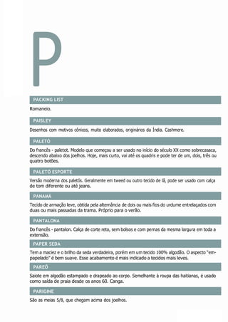 P
PALETÓ
PALETÓ ESPORTE
PANAMÁ
PANTALONA
PAREÔ
PARIGINE
PACKING LIST
Romaneio.
PAISLEY
Desenhos com motivos cônicos, muito elaborados, originários da Índia. Cashmere.
Do francês - paletot. Modelo que começou a ser usado no início do século XX como sobrecasaca,
descendo abaixo dos joelhos. Hoje, mais curto, vai até os quadris e pode ter de um, dois, três ou
quatro botões.
Versão moderna dos paletós. Geralmente em tweed ou outro tecido de lã, pode ser usado com calça
de tom diferente ou até jeans.
Tecido de armação leve, obtida pela alternância de dois ou mais fios do urdume entrelaçados com
duas ou mais passadas da trama. Próprio para o verão.
Do francês - pantalon. Calça de corte reto, sem bolsos e com pernas da mesma largura em toda a
extensão.
Tem a maciez e o brilho da seda verdadeira, porém em um tecido 100% algodão. O aspecto “em-
papelado” é bem suave. Esse acabamento é mais indicado a tecidos mais leves.
Saiote em algodão estampado e drapeado ao corpo. Semelhante à roupa das haitianas, é usado
como saída de praia desde os anos 60. Canga.
São as meias 5/8, que chegam acima dos joelhos.
PAPER SEDA
 