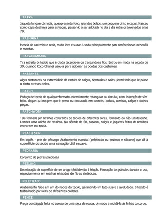 PARKA
Jaqueta longa e cômoda, que apresenta forro, grandes bolsos, um pequeno cinto e capuz. Nasceu
como capa de chuva para as tropas, passando a ser adotada no dia a dia entre os jovens dos anos
70.
PASHMINA
Mescla de caxemira e seda, muito leve e suave. Usada principalmente para confeccionar cachecóis
e mantas.
PASSAMANARIA
Tira estreita de tecido que é criada tecendo-se ou trançando-se fios. Entrou em moda na década de
30, quando Coco Chanel usou-a para adornar as bordas dos costumes.
PASSANTE
Alças costuradas na extremidade da cintura de calças, bermudas e saias, permitindo que se passe
o cinto através delas.
PATCH
Pedaço de tecido de qualquer formato, normalmente retangular ou circular, com inscrição de sím-
bolo, slogan ou imagem que é preso ou costurado em casacos, bolsas, camisas, calças e outras
peças.
PATCHWORK
Tela formada por retalhos costurados de tecidos de diferentes cores, formando ou não um desenho.
Lembra uma colcha de retalhos. Na década de 60, casacos, calças e jaquetas feitas de retalhos
entraram na moda.
PEACH SKIN
Em inglês - pele de pêssego. Acabamento especial (peletizado ou enzimas e silicone) que dá à
superfiície do tecido uma sensação tátil e suave.
PEDRARIA
Conjunto de pedras preciosas.
PEELING
Deterioração da superfície de um artigo têxtil devido à fricção. Formação de grânulos durante o uso,
especialmente em malhas e tecidos de fibras sintéticas.
PELETIZADO
Acabamento físico em um dos lados do tecido, garantindo um tato suave e aveludado. O tecido é
trabalhado por lixas de diferentes calibres.
PENCE
Prega pontiaguda feita no avesso de uma peça de roupa, de modo a moldá-la às linhas do corpo.
 