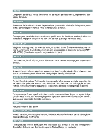 PENTE
Componente do tear cuja função é manter os fios de urdume paralelos entre si, organizando a den-
sidade do tecido.
PENTEADO
Processo de fiação efetuado através da penteadeira, que conclui a eliminação de impurezas, com-
pleta a paralelização de fibras e retira as fibras curtas e mortas.
PEPLUM
É uma prega ou babado localizado na altura do quadril ou no fim da cintura, sendo aplicada sobre
outras saias. O peplum é inspirado no New Look da Dior, que surgiu na década de 50.
PESO LINEAR
Relação de massa (gramas) por metro de tecido, de ourela a ourela. É uma ótima medida para cal-
cular o comprimento de um tecido em um rolo sem a necessidade de desenrolar o material (ABNT
NBR 10591). (Peso linear = g/m² x largura do tecido (cm).
PESPONTO
Costura exposta, feita à máquina, com o objetivo de unir os recortes de uma peça ou simplesmente
enfeitar.
PICUETA
Acabamento dado a barras, decotes e punhos em artigos de malha, dando efeito de bordado nas
pontas. Acabamento produzido através da regulagem da máquina overlock.
PIED DE POULE
Em francês - pé de galinha. Tecido em fio tinto e armação tafetá, em que se dispõe quatro fios cla-
ros seguidos de quatro fios escuros, tanto no urdume como na trama, com prolongações em seus
vértices, formando um xadrez pequeno que se assemelha ao rastro deixado pelo pé da galinha.
PIGMENTO
Tinta pastosa que fica na superfície da tela e que não penetra nas fibras. Requer um agente de liga-
ção para a sua fixação. Sua manipulação permite o processo de lavanderia conhecido por “lavare”,
que apaga o estampado de modo controlado.
PIJAMA
Vestuário doméstico para dormir.
PILOTAGEM/PILOTO
Amostra de tecido, em metragens menores, solicitada pelos confeccionistas para a fabricação de
peças-pilotos e/ou mostruários.
PIN POINT
Tecido produzido com fios de titulagem fina e retorcidos, cuja armação é feita pelo entrelaçamento
de dois fios de trama com dois fios de urdume. Muito utilizado em camisaria.
 