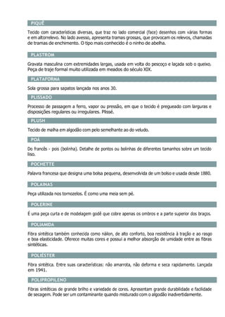 PIQUÊ
Tecido com características diversas, que traz no lado comercial (face) desenhos com várias formas
e em altorrelevo. No lado avesso, apresenta tramas grossas, que provocam os relevos, chamadas
de tramas de enchimento. O tipo mais conhecido é o ninho de abelha.
PLASTROM
Gravata masculina com extremidades largas, usada em volta do pescoço e laçada sob o queixo.
Peça de traje formal muito utilizada em meados do século XIX.
PLATAFORMA
Sola grossa para sapatos lançada nos anos 30.
PLISSADO
Processo de passagem a ferro, vapor ou pressão, em que o tecido é pregueado com larguras e
disposições regulares ou irregulares. Plissé.
PLUSH
Tecido de malha em algodão com pelo semelhante ao do veludo.
POÁ
Do francês - pois (bolinha). Detalhe de pontos ou bolinhas de diferentes tamanhos sobre um tecido
liso.
POCHETTE
Palavra francesa que designa uma bolsa pequena, desenvolvida de um bolso e usada desde 1880.
POLAINAS
Peça utilizada nos tornozelos. É como uma meia sem pé.
POLERINE
É uma peça curta e de modelagem godê que cobre apenas os ombros e a parte superior dos braços.
POLIAMIDA
Fibra sintética também conhecida como náilon, de alto conforto, boa resistência à tração e ao rasgo
e boa elasticidade. Oferece muitas cores e possui a melhor absorção de umidade entre as fibras
sintéticas.
POLIÉSTER
Fibra sintética. Entre suas características: não amarrota, não deforma e seca rapidamente. Lançada
em 1941.
POLIPROPILENO
Fibras sintéticas de grande brilho e variedade de cores. Apresentam grande durabilidade e facilidade
de secagem. Pode ser um contaminante quando misturado com o algodão inadvertidamente.
 