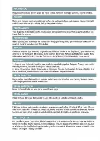 PONTO AJOURS
POP ART
POPELINA
PREGA EMBUTIDA
PREGA HORIZONTAL
PREGA MACHO
PREPPY
PRÊT-À-PORTER
POLIURETANO
Produto químico base de um grupo de fibras têxteis, também chamado spandex. Resina sintética.
PONCHO
Manta sem mangas e com uma abertura ou furo na parte central por onde passa a cabeça. Inspirado
na indumentária tradicional dos índios da América Latina.
Tipo de ponto de bordado aberto, muito usado para acabamento e bainhas ou para substituir cos-
turas. Bainha aberta.
Malha por urdume, elaborada em teares com dois jogos de agulhas, garantindo que os tecidos te-
nham a mesma tecedura nos dois lados.
Corrente artística dos anos 60, originada nos Estados Unidos e na Inglaterra, que consiste no
emprego e na montagem de objetos, como recortes de jornais, folhetos publicitários e outros itens,
criticando a sociedade de consumo. Expoentes: Andy Warhol, Roy Lichenstein, entre outros.
1. O nome vem do tecido papalino, que era feito na cidade papal de Avignon, França, e do tecido
francês popeline, que era usado para vestes clericais.
2. Nome comercial do tafetá. Atualmente, a popelina é feita de combinações de seda, algodão, lã e
fibras sintéticas, sendo resistente e mais utilizada em roupas informais.
Prega curta e invertida inserida no meio da parte traseira ou lateral de uma camisa, blusa ou casaco,
a fim de proporcionar maior mobilidade.
Dobra horizontal feita em uma parte específica da peça.
Prega formada por duas dobraduras viradas para dentro e voltadas uma para a outra.
Estilo que imitava os trajes dos estudantes americanos, no final da década de 70, e cujos diferen-
ciais eram a saia kilt, o blazer de tweed e suéteres shetland usadas com blusas brancas. Para os
homens, os trajes eram calças de veludo cotelê, camisas de madras e paletós de ana ruga.
Em francês – pronto para usar. Moda vanguardista que se contrapõe aos modelos exclusivos e
feitos sob medida da alta-costura. Surgiu graças ao impulso dos jovens estilistas dos anos 60, que
se afastaram das tendências impostas pelos grandes costureiros. Atualmente marca as diretrizes da
moda. Em inglês - ready-to-wear.
PONTO DUPLO
 
