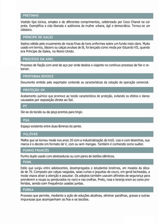 PROCESSO EM ANEL
PROFORMA INVOICE
PROTEÇÃO UV
PUA
PULÔVER
PUNK
PRETINHO
Vestido tipo túnica, simples e de diferentes comprimentos, celebrizado por Coco Chanel na cor
preta. Exemplifica a vida liberada e autônoma da mulher urbana, ágil e democrática. Tornou-se um
clássico.
PRÍNCIPE DE GALES
Xadrez obtido pelo cruzamento de riscas finas de tons uniformes sobre um fundo mais claro. Muito
usado em ternos, blazers ou calças avulsas de lã, foi lançado como moda por Eduardo VII, quando
era Príncipe de Gales, no Reino Unido.
Processo de fiação com anel de aço por onde desliza o viajante no contínuo processo de fiar e re-
torcer.
Documento emitido pelo exportador contendo as características da cotação da operação comercial.
Acabamento químico que promove ao tecido característica de proteção, evitando os efeitos e danos
causados por exposição direta ao Sol.
Diz-se do tecido ou da peça prontos para tingir.
Espaço existente entre duas lâminas do pente.
Malha que se tornou moda nos anos 20 com a industrialização do tricô. Liso e com desenhos, sua
marca é o decote em formato de V, com ou sem mangas. Também é conhecido como suéter.
Punho duplo usado com abotoaduras ou com pares de botões idênticos.
Estilo que surgiu entre adolescentes, desempregados e estudantes londrinos, em meados da déca-
da de 70. Composto por calças rasgadas, saias curtas e jaquetas de couro, em geral tacheadas, a
moda visava atrair a atenção e assustar. Os adeptos também usavam alfinetes de segurança para
prenderem a roupa ou pendurados no nariz e nas orelhas. Preto, rosa e laranja eram as cores pre-
feridas, sendo com frequência usadas juntas.
Processo que permite, mediante a ação de soluções alcalinas, eliminar parafinas, graxas e outras
impurezas que acompanham os fios e os tecidos.
PURGA
PUNHO FRANCÊS
PT
 