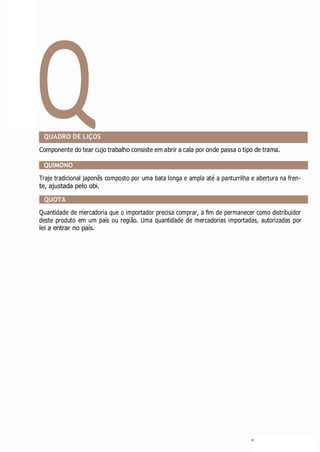 Q
QUADRO DE LIÇOS
Componente do tear cujo trabalho consiste em abrir a cala por onde passa o tipo de trama.
QUIMONO
Traje tradicional japonês composto por uma bata longa e ampla até a panturrilha e abertura na fren-
te, ajustada pelo obi.
QUOTA
Quantidade de mercadoria que o importador precisa comprar, a fim de permanecer como distribuidor
deste produto em um país ou região. Uma quantidade de mercadorias importadas, autorizadas por
lei a entrar no país.
 