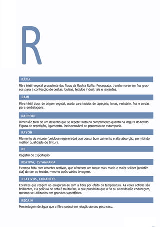 RAPPORT
RAYON
RE
REATIVA, ESTAMPARIA
REATIVOS, CORANTES
REGAIN
R
RÁFIA
Fibra têxtil vegetal procedente das fibras da Raphia Ruffia. Processada, transforma-se em fios gros-
sos para a confecção de cestas, bolsas, tecidos industriais e isolantes.
RAMI
Fibra têxtil dura, de origem vegetal, usada para tecidos de tapeçaria, lonas, vestuário, fios e cordas
para embalagens.
Dimensão total de um desenho que se repete tanto no comprimento quanto na largura do tecido.
Figura de repetição, ligamento. Indispensável ao processo de estamparia.
Filamento de viscose (celulose regenerada) que possui bom caimento e alta absorção, permitindo
melhor qualidade de tintura.
Registro de Exportação.
Estampa feita com corantes reativos, que oferecem um toque mais macio e maior solidez (resistên-
cia) da cor ao tecido, mesmo após várias lavagens.
Corantes que reagem ao enlaçarem-se com a fibra por efeito da temperatura. As cores obtidas são
brilhantes, e a película de tinta é muito fina, o que possibilita que o fio ou o tecido não endureçam,
mesmo se utilizados em grandes superfícies.
Percentagem de água que a fibra possui em relação ao seu peso seco.
 