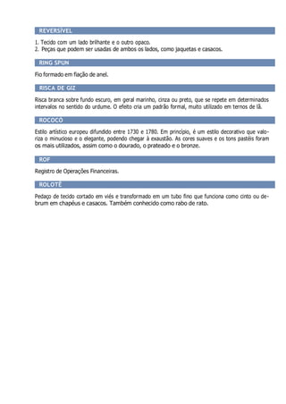 REVERSÍVEL
1. Tecido com um lado brilhante e o outro opaco.
2. Peças que podem ser usadas de ambos os lados, como jaquetas e casacos.
RING SPUN
Fio formado em fiação de anel.
RISCA DE GIZ
Risca branca sobre fundo escuro, em geral marinho, cinza ou preto, que se repete em determinados
intervalos no sentido do urdume. O efeito cria um padrão formal, muito utilizado em ternos de lã.
ROCOCÓ
Estilo artístico europeu difundido entre 1730 e 1780. Em princípio, é um estilo decorativo que valo-
riza o minucioso e o elegante, podendo chegar à exaustão. As cores suaves e os tons pastéis foram
os mais utilizados, assim como o dourado, o prateado e o bronze.
ROF
Registro de Operações Financeiras.
ROLOTÊ
Pedaço de tecido cortado em viés e transformado em um tubo fino que funciona como cinto ou de-
brum em chapéus e casacos. Também conhecido como rabo de rato.
 