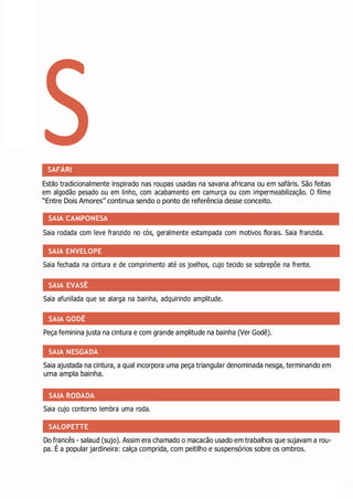 S
SAIA ENVELOPE
SAIA EVASÊ
SAIA GODÊ
SAIA NESGADA
SAIA RODADA
SALOPETTE
SAFÁRI
Estilo tradicionalmente inspirado nas roupas usadas na savana africana ou em safáris. São feitas
em algodão pesado ou em linho, com acabamento em camurça ou com impermeabilização. O filme
“Entre Dois Amores” continua sendo o ponto de referência desse conceito.
SAIA CAMPONESA
Saia rodada com leve franzido no cós, geralmente estampada com motivos florais. Saia franzida.
Saia fechada na cintura e de comprimento até os joelhos, cujo tecido se sobrepõe na frente.
Saia afunilada que se alarga na bainha, adquirindo amplitude.
Peça feminina justa na cintura e com grande amplitude na bainha (Ver Godê).
Saia ajustada na cintura, a qual incorpora uma peça triangular denominada nesga, terminando em
uma ampla bainha.
Saia cujo contorno lembra uma roda.
Do francês - salaud (sujo). Assim era chamado o macacão usado em trabalhos que sujavam a rou-
pa. É a popular jardineira: calça comprida, com peitilho e suspensórios sobre os ombros.
 