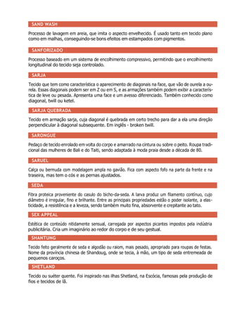 SAND WASH
Processo de lavagem em areia, que imita o aspecto envelhecido. É usado tanto em tecido plano
como em malhas, conseguindo-se bons efeitos em estampados com pigmentos.
SANFORIZADO
Processo baseado em um sistema de encolhimento compressivo, permitindo que o encolhimento
longitudinal do tecido seja controlado.
SARJA
Tecido que tem como característica o aparecimento de diagonais na face, que vão de ourela a ou-
rela. Essas diagonais podem ser em Z ou em S, e as armações também podem exibir a caracterís-
tica de leve ou pesada. Apresenta uma face e um avesso diferenciado. Também conhecido como
diagonal, twill ou ketel.
SARJA QUEBRADA
Tecido em armação sarja, cuja diagonal é quebrada em certo trecho para dar a ela uma direção
perpendicular à diagonal subsequente. Em inglês - broken twill.
SARONGUE
Pedaço de tecido enrolado em volta do corpo e amarrado na cintura ou sobre o peito. Roupa tradi-
cional das mulheres de Bali e do Taiti, sendo adaptada à moda praia desde a década de 80.
SARUEL
Calça ou bermuda com modelagem ampla no gavião. Fica com aspecto fofo na parte da frente e na
traseira, mas tem o cós e as pernas ajustados.
SEDA
Fibra proteica proveniente do casulo do bicho-da-seda. A larva produz um filamento contínuo, cujo
diâmetro é irregular, fino e brilhante. Entre as principais propriedades estão o poder isolante, a elas-
ticidade, a resistência e a leveza, sendo também muito fina, absorvente e crepitante ao tato.
SEX APPEAL
Estética de conteúdo nitidamente sensual, carregada por aspectos picantes impostos pela indústria
publicitária. Cria um imaginário ao redor do corpo e de seu gestual.
SHANTUNG
Tecido feito geralmente de seda e algodão ou raiom, mais pesado, apropriado para roupas de festas.
Nome da província chinesa de Shandoug, onde se tecia, à mão, um tipo de seda entremeada de
pequenos caroços.
SHETLAND
Tecido ou suéter quente. Foi inspirado nas ilhas Shetland, na Escócia, famosas pela produção de
fios e tecidos de lã.
 