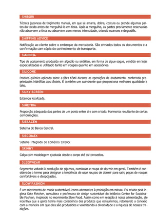 SHIBORI
Técnica japonesa de tingimento manual, em que se amarra, dobra, costura ou prende algumas par-
tes do tecido antes de mergulhá-lo em tinta. Após o mergulho, as partes previamente reservadas
não absorvem a tinta ou absorvem com menos intensidade, criando nuances e degradês.
SHIPPING ADVICE
Notificação ao cliente sobre o embarque da mercadoria. São enviados todos os documentos e a
confirmação com cópia do conhecimento de transporte.
SIANINHA
Tipo de acabamento produzido em algodão ou sintético, em forma de zigue-zague, vendido em lojas
especializadas e utilizado tanto em roupas quanto em acessórios.
SILICONE
Produto químico aplicado sobre a fibra têxtil durante as operações de acabamento, conferindo pro-
priedades hidrófilas aos têxteis. É também um suavizante que proporciona melhores qualidade e
tato.
SILKY-SCREEN
Estampa localizada.
SIMETRIA
Proporção adequada das partes de um ponto entre si e com o todo. Harmonia resultante de certas
combinações.
SISBACEN
Sistema do Banco Central.
SISCOMEX
Sistema Integrado de Comércio Exterior.
SKINNY
Calça com modelagem ajustada desde o corpo até os tornozelos.
SLEEPWEAR
Segmento voltado à produção de pijamas, camisolas e roupa de dormir em geral. Também é con-
siderado o termo para designar a tendência de usar roupas de dormir para sair; peças de roupas
confortáveis e despojadas.
SLOW FASHION
É um movimento de moda sustentável, como alternativa à produção em massa. Foi criado pela in-
glesa Kate Fletcher, consultora e professora de design sustentável do britânico Centre for Sustaina-
ble Fashion, inspirado no movimento Slow Food. Assim como em relação à nossa alimentação, ele
incentiva que a gente tenha mais consciência dos produtos que consumimos, retomando a conexão
com a maneira em que eles são produzidos e valorizando a diversidade e a riqueza de nossas tra-
dições.
 