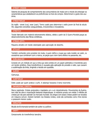 STREET VISION
Sistema de pesquisa de comportamento dos consumidores de moda com o intuito de antecipar as
características que estabelecem as preferências na hora da compra. Determinam o gosto dos usu-
ários.
STREETWEAR
Do inglês - street (rua), wear (usar). Termo usado para determinar o estilo jovem do final do século
XX, seguindo conceitos vanguardistas, irreverentes e inovadores.
STRETCH
Tecido fabricado com material extremamente elástico, obtido a partir da II Guerra Mundial graças ao
desenvolvimento das fibras sintéticas.
STRIKE-OFFS
Pequena amostra em tecido estampado para aprovação de desenho.
STYLIST
Também conhecido como produtor de moda, é quem define a roupa que cada modelo vai vestir, os
acessórios que combinam com a marca, as peças que criam bons efeitos na passarela, etc.
SUBLIMAÇÃO
Consiste em um método em que a tinta que está contida em um papel sublimático é transferida para
um tecido sintético. Essa transferência é causada pela aplicação de pressão e calor, que causam
a sublimação da tinta, tingindo o tecido em questão.
SUÈDE
Camurça.
SURFWEAR
Estilo usado por quem pratica o surfe. A estampa havaiana é tema recorrente.
SWAROVSKI, CRISTAL
Marca registrada. Cristais produzidos e lapidados um a um industrialmente. Provenientes da Áustria,
tem mão de obra e importação bastante dispendiosas. A indústria produz em média 3 milhões de
cristais por dia para atender ao mercado mundial. Os artigos com esses cristais podem ser lavados
em máquina comum. Existem também nos Estados Unidos, onde são conhecidos como rhine stones
e possuem menor custo.
SWEATER
Blusão de lã chamado também de suéter ou pulôver.
SWIFT
Comprovante de transferência bancária.
 