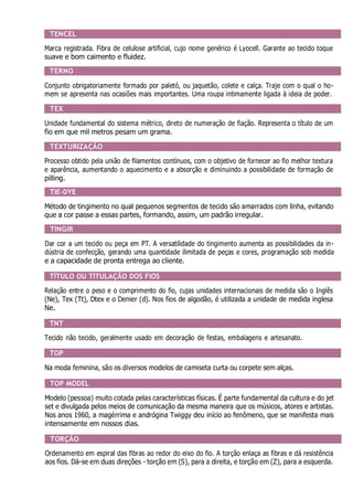 TENCEL
Marca registrada. Fibra de celulose artificial, cujo nome genérico é Lyocell. Garante ao tecido toque
suave e bom caimento e fluidez.
TERNO
Conjunto obrigatoriamente formado por paletó, ou jaquetão, colete e calça. Traje com o qual o ho-
mem se apresenta nas ocasiões mais importantes. Uma roupa intimamente ligada à ideia de poder.
TEX
Unidade fundamental do sistema métrico, direto de numeração de fiação. Representa o título de um
fio em que mil metros pesam um grama.
TEXTURIZAÇÃO
Processo obtido pela união de filamentos contínuos, com o objetivo de fornecer ao fio melhor textura
e aparência, aumentando o aquecimento e a absorção e diminuindo a possibilidade de formação de
pilling.
TIE-DYE
Método de tingimento no qual pequenos segmentos de tecido são amarrados com linha, evitando
que a cor passe a essas partes, formando, assim, um padrão irregular.
TINGIR
Dar cor a um tecido ou peça em PT. A versatilidade do tingimento aumenta as possibilidades da in-
dústria de confecção, gerando uma quantidade ilimitada de peças e cores, programação sob medida
e a capacidade de pronta entrega ao cliente.
TÍTULO OU TITULAÇÃO DOS FIOS
Relação entre o peso e o comprimento do fio, cujas unidades internacionais de medida são o Inglês
(Ne), Tex (Tt), Dtex e o Denier (d). Nos fios de algodão, é utilizada a unidade de medida inglesa
Ne.
TNT
Tecido não tecido, geralmente usado em decoração de festas, embalagens e artesanato.
TOP
Na moda feminina, são os diversos modelos de camiseta curta ou corpete sem alças.
TOP MODEL
Modelo (pessoa) muito cotada pelas características físicas. É parte fundamental da cultura e do jet
set e divulgada pelos meios de comunicação da mesma maneira que os músicos, atores e artistas.
Nos anos 1960, a magérrima e andrógina Twiggy deu início ao fenômeno, que se manifesta mais
intensamente em nossos dias.
TORÇÃO
Ordenamento em espiral das fibras ao redor do eixo do fio. A torção enlaça as fibras e dá resistência
aos fios. Dá-se em duas direções - torção em (S), para a direita, e torção em (Z), para a esquerda.
 