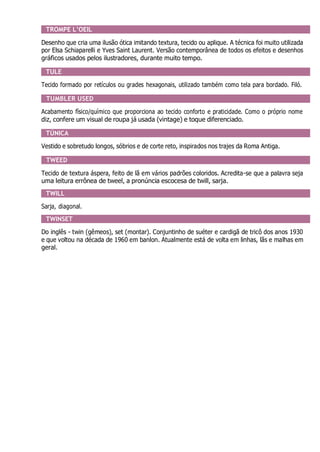 TROMPE L’OEIL
Desenho que cria uma ilusão ótica imitando textura, tecido ou aplique. A técnica foi muito utilizada
por Elsa Schiaparelli e Yves Saint Laurent. Versão contemporânea de todos os efeitos e desenhos
gráficos usados pelos ilustradores, durante muito tempo.
TULE
Tecido formado por retículos ou grades hexagonais, utilizado também como tela para bordado. Filó.
TUMBLER USED
Acabamento físico/químico que proporciona ao tecido conforto e praticidade. Como o próprio nome
diz, confere um visual de roupa já usada (vintage) e toque diferenciado.
TÚNICA
Vestido e sobretudo longos, sóbrios e de corte reto, inspirados nos trajes da Roma Antiga.
TWEED
Tecido de textura áspera, feito de lã em vários padrões coloridos. Acredita-se que a palavra seja
uma leitura errônea de tweel, a pronúncia escocesa de twill, sarja.
TWILL
Sarja, diagonal.
TWINSET
Do inglês - twin (gêmeos), set (montar). Conjuntinho de suéter e cardigã de tricô dos anos 1930
e que voltou na década de 1960 em banlon. Atualmente está de volta em linhas, lãs e malhas em
geral.
 