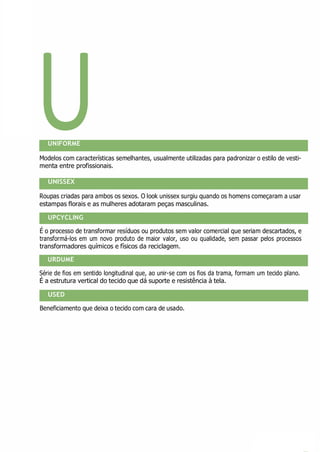 U
UPCYCLING
URDUME
USED
UNIFORME
Modelos com características semelhantes, usualmente utilizadas para padronizar o estilo de vesti-
menta entre profissionais.
UNISSEX
Roupas criadas para ambos os sexos. O look unissex surgiu quando os homens começaram a usar
estampas florais e as mulheres adotaram peças masculinas.
É o processo de transformar resíduos ou produtos sem valor comercial que seriam descartados, e
transformá-los em um novo produto de maior valor, uso ou qualidade, sem passar pelos processos
transformadores químicos e físicos da reciclagem.
Série de fios em sentido longitudinal que, ao unir-se com os fios da trama, formam um tecido plano.
É a estrutura vertical do tecido que dá suporte e resistência à tela.
Beneficiamento que deixa o tecido com cara de usado.
 