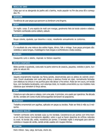 BOCA DE SINO
Calça que vai se alargando do joelho até a bainha, muito popular no fim dos anos 60 e começo
dos 70.
BODOUIR
Tendência de usar peças que parecem ou lembram uma lingerie.
BODY
Em inglês: corpo. É uma espécie de maiô com mangas, geralmente feito de tecido colante e elástico.
Também conhecido como collant, catsuit.
BODYSUIT
Roupa colante, ajustada, que desenha o corpo, ressaltando sensualmente os contornos.
BOHO
É o resultado de uma mistura dos estilos hippie, étnico, folk e vintage. Suas peças principais são:
vestidos e saias longas, modelagens mais largas e confortáveis e bota cowboy.
BOLERO
Casaquinho curto e aberto, inspirado no folclore espanhol.
BOLSO CHAPADO
Bolso grande e quadrado, costurado na parte externa de casacos, jaquetas, vestidos e jeans. Sur-
gido no século XX.
BOMBER
Jaqueta originalmente inspirada nas flying jackets, desenvolvidas para os pilotos do exército ameri-
cano. Foram atualizadas com corte pela cintura e abertura frontal em zíper, normalmente fechadas
com elásticos na cintura e nos punhos para não deixar o frio entrar. Pode ser em couro, em tecido
leve, com bordados localizados, com estampa total, no modelo universitário ou nos modelos mais
clássicos que remetem à força aérea.
BONÉ
Cobertura sem aba para a cabeça, com uma pala. A princípio, era usado por operários. Na década
de 60, versões em cores muito extravagantes tornaram-se populares.
BORDADO
Trabalho ornamental com agulhas, aplicado em peças ou tecidos. Pode ser feito à mão ou à má-
quina.
BORDADO INGLÊS
Também conhecido como bordado suíço ou tira bordada. Caracteriza-se por pontos com linha bran-
ca em fundo branco (normalmente algodão), sobre o qual se fazem desenhos de orifícios redondos
ou ovais. As bordas são, então, recobertas por pontos. O bordado inglês é empregado para adornar
vestidos e roupas de verão, sendo ainda usados em roupas íntimas.
BOTTOM
Parte inferior. Saia, calça, bermuda, shorts etc.
 