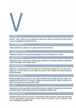 V
VESTIDO-ENVELOPE
VESTIDO-LENÇO
VESTIDO-MONDRIAN
VESTIDO-PRINCESA
VICK CALANDRADO
VELUDO
Do latim - vellus. Tecido de trama apertada, com pelo curto e denso, que produz uma textura macia
e rica. É considerado um tecido de luxo.
VELUDO MOLHADO
Tecido semelhante ao veludo, com o pelo prensado numa só direção.
Vestido sem botões, com uma parte sobrepondo-se à outra e fechando-se na cintura.
Vestido tipo túnica, composto por grandes peças quadradas com ângulos profundos, organizada-
mente costuradas a um vestido interno.
Vestido reto e desestruturado, feito em blocos de cor fortemente contrastado com a cor negra. Intro-
duzido por Yves Saint Laurent em sua coleção de outono de 1965, inspirado nos quadros modernos
de Piet Mondrian.
Vestido ajustado na parte superior e saia ampla, frequentemente utilizado para fazer casacos. De-
senhado sem linha de corte na cintura e cortado em seis painéis que vão desde os ombros até a
dobra, foi usado entre os anos 1940 e 1950.
Acabamento químico que utiliza microemulsão de silicone especial e proporciona ao tecido mais
caimento e lisura, valorizando ainda mais a qualidade do produto final.
Acabamento físico/químico que utiliza microemulsão de silicone especial e passa pela ação física
de rolos espremedores, proporcionando ao tecido ainda mais caimento e lisura e valorizando ainda
mais a qualidade do produto final.
VICK
 