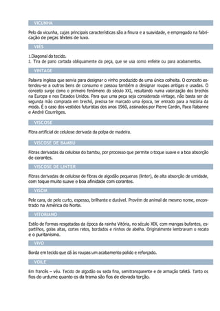 VICUNHA
Pelo da vicunha, cujas principais características são a finura e a suavidade, e empregado na fabri-
cação de peças têxteis de luxo.
VIÉS
1.Diagonal do tecido.
2. Tira de pano cortada obliquamente da peça, que se usa como enfeite ou para acabamentos.
VINTAGE
Palavra inglesa que servia para designar o vinho produzido de uma única colheita. O conceito es-
tendeu-se a outros bens de consumo e passou também a designar roupas antigas e usadas. O
conceito surge como o primeiro fenômeno do século XXI, resultando numa valorização dos brechós
na Europa e nos Estados Unidos. Para que uma peça seja considerada vintage, não basta ser de
segunda mão comprada em brechó, precisa ter marcado uma época, ter entrado para a história da
moda. É o caso dos vestidos futuristas dos anos 1960, assinados por Pierre Cardin, Paco Rabanne
e André Courrèges.
VISCOSE
Fibra artificial de celulose derivada da polpa de madeira.
VISCOSE DE BAMBU
Fibras derivadas da celulose do bambu, por processo que permite o toque suave e a boa absorção
de corantes.
VISCOSE DE LINTER
Fibras derivadas de celulose de fibras de algodão pequenas (linter), de alta absorção de umidade,
com toque muito suave e boa afinidade com corantes.
VISOM
Pele cara, de pelo curto, espesso, brilhante e durável. Provém de animal de mesmo nome, encon-
trado na América do Norte.
VITORIANO
Estilo de formas resgatadas da época da rainha Vitória, no século XIX, com mangas bufantes, es-
partilhos, golas altas, cortes retos, bordados e ninhos de abelha. Originalmente lembravam o recato
e o puritanismo.
VIVO
Borda em tecido que dá às roupas um acabamento polido e reforçado.
VOILE
Em francês – véu. Tecido de algodão ou seda fina, semitransparente e de armação tafetá. Tanto os
fios do urdume quanto os da trama são fios de elevada torção.
 