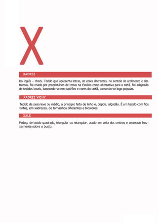 X
XADREZ
Do inglês – check. Tecido que apresenta listras, de cores diferentes, no sentido de urdimento e das
tramas. Foi criado por proprietários de terras na Escócia como alternativa para o tartã. Foi adaptado
de tecidos locais, baseando-se em padrões e cores do tartã, tornando-se logo popular.
XADREZ VICHY
Tecido de peso leve ou médio, a princípio feito de linho e, depois, algodão. É um tecido com fios
tintos, em xadrezes, de tamanhos diferentes e bicolores.
XALE
Pedaço de tecido quadrado, triangular ou retangular, usado em volta dos ombros e amarrado frou-
xamente sobre o busto.
 