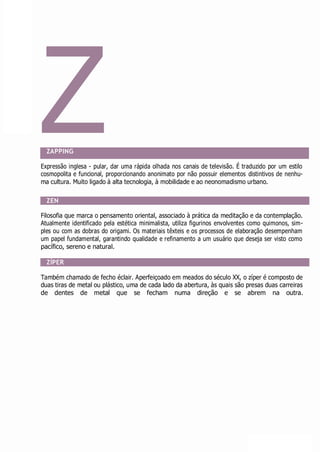 Z
ZAPPING
Expressão inglesa - pular, dar uma rápida olhada nos canais de televisão. É traduzido por um estilo
cosmopolita e funcional, proporcionando anonimato por não possuir elementos distintivos de nenhu-
ma cultura. Muito ligado à alta tecnologia, à mobilidade e ao neonomadismo urbano.
ZEN
Filosofia que marca o pensamento oriental, associado à prática da meditação e da contemplação.
Atualmente identificado pela estética minimalista, utiliza figurinos envolventes como quimonos, sim-
ples ou com as dobras do origami. Os materiais têxteis e os processos de elaboração desempenham
um papel fundamental, garantindo qualidade e refinamento a um usuário que deseja ser visto como
pacífico, sereno e natural.
ZÍPER
Também chamado de fecho éclair. Aperfeiçoado em meados do século XX, o zíper é composto de
duas tiras de metal ou plástico, uma de cada lado da abertura, às quais são presas duas carreiras
de dentes de metal que se fecham numa direção e se abrem na outra.
 