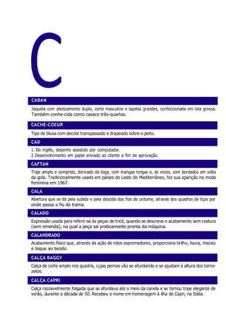 C
CAD
CAFTAN
CALADO
CALÇA BAGGY
CALÇA CAPRI
CABAN
Jaqueta com abotoamento duplo, corte masculino e lapelas grandes, confeccionada em tela grossa.
Também conhe-cida como casaco três-quartos.
CACHE-COEUR
Tipo de blusa com decote transpassado e drapeado sobre o peito.
1. Do inglês, desenho assistido por computador.
2.Desenvolvimento em papel enviado ao cliente a fim de aprovação.
Traje amplo e comprido, derivado da toga, com mangas longas e, às vezes, com bordados em volta
da gola. Tradicionalmente usado em países do Leste do Mediterrâneo, fez sua aparição na moda
feminina em 1967.
Abertura que se dá pela subida e pela descida dos fios de urdume, através dos quadros de liços por
onde passa o fio de trama.
Expressão usada para referir-se às peças de tricô, quando se descreve o acabamento sem costura
(sem emenda), na qual a peça sai praticamente pronta da máquina.
Acabamento físico que, através da ação de rolos espremedores, proporciona brilho, lisura, maciez
e toque ao tecido.
Calça de corte amplo nos quadris, cujas pernas vão se afunilando e se ajustam à altura dos torno-
zelos.
Calça razoavelmente folgada que se afunilava até o meio da canela e se tornou traje elegante de
verão, durante a década de 50. Recebeu o nome em homenagem à ilha de Capri, na Itália.
CALANDRADO
CALA
 