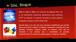 Site:Um site ou sítio é um conjunto de páginas Web, isto
é, de hipertextos acessíveis geralmente pelo protocolo
HTTP na Internet. O conjunto de todos os sites públicos
existentes compõe a World Wide Web.
Blog:Um Blog é um site com uma estrutura simplificada que permite
duma forma fácil o registo cronológico, frequente e imediato das suas
opiniões, emoções, imagens, factos, ou qualquer outro tipo de
conteúdo à sua escolha, sem a necessidade de grandes
conhecimentos em termos de programação ou design de websites.
 