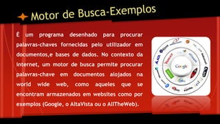 É um programa desenhado para procurar
palavras-chaves fornecidas pelo utilizador em
documentos,e bases de dados. No contexto da
internet, um motor de busca permite procurar
palavras-chave em documentos alojados na
world wide web, como aqueles que se
encontram armazenados em websites como por
exemplos (Google, o AltaVista ou o AllTheWeb).
 