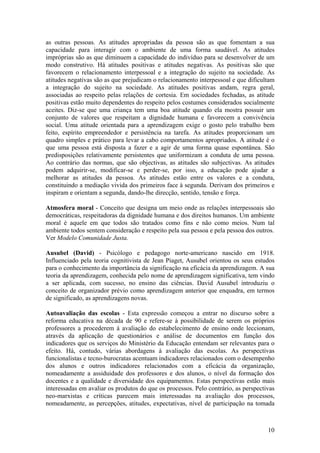 as outras pessoas. As atitudes apropriadas da pessoa são as que fomentam a sua
capacidade para interagir com o ambiente de uma forma saudável. As atitudes
impróprias são as que diminuem a capacidade do indivíduo para se desenvolver de um
modo construtivo. Há atitudes positivas e atitudes negativas. As positivas são que
favorecem o relacionamento interpessoal e a integração do sujeito na sociedade. As
atitudes negativas são as que prejudicam o relacionamento interpessoal e que dificultam
a integração do sujeito na sociedade. As atitudes positivas andam, regra geral,
associadas ao respeito pelas relações de cortesia. Em sociedades fechadas, as atitude
positivas estão muito dependentes do respeito pelos costumes considerados socialmente
aceites. Diz-se que uma criança tem uma boa atitude quando ela mostra possuir um
conjunto de valores que respeitam a dignidade humana e favorecem a convivência
social. Uma atitude orientada para a aprendizagem exige o gosto pelo trabalho bem
feito, espírito empreendedor e persistência na tarefa. As atitudes proporcionam um
quadro simples e prático para levar a cabo comportamentos apropriados. A atitude é o
que uma pessoa está disposta a fazer e a agir de uma forma quase espontânea. São
predisposições relativamente persistentes que uniformizam a conduta de uma pessoa.
Ao contrário das normas, que são objectivas, as atitudes são subjectivas. As atitudes
podem adquirir-se, modificar-se e perder-se, por isso, a educação pode ajudar a
melhorar as atitudes da pessoa. As atitudes estão entre os valores e a conduta,
constituindo a mediação vivida dos primeiros face à segunda. Derivam dos primeiros e
inspiram e orientam a segunda, dando-lhe direcção, sentido, tensão e força.

Atmosfera moral - Conceito que designa um meio onde as relações interpessoais são
democráticas, respeitadoras da dignidade humana e dos direitos humanos. Um ambiente
moral é aquele em que todos são tratados como fins e não como meios. Num tal
ambiente todos sentem consideração e respeito pela sua pessoa e pela pessoa dos outros.
Ver Modelo Comunidade Justa.

Ausubel (David) - Psicólogo e pedagogo norte-americano nascido em 1918.
Influenciado pela teoria cognitivista de Jean Piaget, Ausubel orientou os seus estudos
para o conhecimento da importância da significação na eficácia da aprendizagem. A sua
teoria da aprendizagem, conhecida pelo nome de aprendizagem significativa, tem vindo
a ser aplicada, com sucesso, no ensino das ciências. David Ausubel introduziu o
conceito de organizador prévio como aprendizagem anterior que enquadra, em termos
de significado, as aprendizagens novas.

Autoavaliação das escolas - Esta expressão começou a entrar no discurso sobre a
reforma educativa na década de 90 e refere-se à possibilidade de serem os próprios
professores a procederem à avaliação do estabelecimento de ensino onde leccionam,
através da aplicação de questionários e análise de documentos em função dos
indicadores que os serviços do Ministério da Educação entendam ser relevantes para o
efeito. Há, contudo, várias abordagens à avaliação das escolas. As perspectivas
funcionalistas e tecno-burocratas acentuam indicadores relacionados com o desempenho
dos alunos e outros indicadores relacionados com a eficácia da organização,
nomeadamente a assiduidade dos professores e dos alunos, o nível da formação dos
docentes e a qualidade e diversidade dos equipamentos. Estas perspectivas estão mais
interessadas em avaliar os produtos do que os processos. Pelo contrário, as perspectivas
neo-marxistas e críticas parecem mais interessadas na avaliação dos processos,
nomeadamente, as percepções, atitudes, expectativas, nível de participação na tomada



                                                                                     10
 
