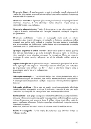 Observação directa - É aquela em que o próprio investigador procede directamente à
recolha das informações, sem se dirigir aos sujeitos interessados, apelando directamente
ao seu sentido de observação.

Observação indirecta - É aquela em que o investigador se dirige ao sujeito para obter a
informação procurada. É uma observação menos objectiva, porque carece de
intermediários para a sua realização.

Observação não participante - Técnica de investigação em que o investigador analisa
o objecto de estudo sem interferir nele. Exemplos: entrevistas, sondagens e inquérito
por questionário.

Observação participante - Técnica de investigação, muito usada nos estudos
etnográficos, cujo objectivo é integrar o investigador no fenómeno a estudar, de modo a
conseguir uma análise muito profunda e exaustiva. Com esta técnica, o investigador
vive na comunidade que é objecto de estudo, durante o tempo considerado necessário,
partilhando, com ela, problemas e vivências.

Operações cognitivas de ordem superior - Refere-se às operações mentais que vão
para além da memorização e que inclui as relações de causa e efeito e a emissão de
juízos avaliativos sobre situações complexas. Na tipologia de Bloom, as operações
cognitivas de ordem superior referem-se aos níveis aplicação, análise, síntese e
avaliação.

Organizadores prévios - Expressão que designa a apresentação, pelo professor, de uma
breve explicação, antes de passar à apresentação de nova informação, com o objectivo
de proporcionar uma estrutura que leve o aluno a estabelecer relações entre o
conhecimento anterior e o novo conhecimento.
Ver Ausubel.

Orientação deontológica – Conceito que designa uma orientação moral que julga o
valor moral das acções em si mesmas, sem relação directa com as suas consequências.
A orientação deontológica encara a justiça e a equidade como os patamares superiores
da moral.

Orientação teleológica – Diz-se que um sujeito possui uma orientação teleológica
quando manifesta uma posição moral que defende que a correcção de uma certa acção
ou conduta moral depende das consequências boas ou más que dela derivam.

Padrão cultural - cada grupo social possui uma matriz definidora dos comportamentos,
atitudes e valores consensualmente aceitáveis que permitem a identificação ao grupo de
pertença. Essa matriz pode assumir a forma de código cultural construído a partir dos
valores partilhados pelo grupo. O código cultural permite distinguir os que fazem parte
do grupo dos restantes.
Ver Hirsch, Currículo Nacional, Modelo da Escola Cultural e Modelo Centrista.

Padrão de desempenho - É um critério de proficiência que estabelece índices de
realização escolar.




                                                                                    100
 